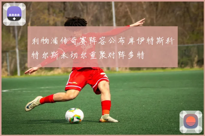 利物浦传奇赛阵容公布库伊特斯科特尔斯米切尔重聚对阵多特