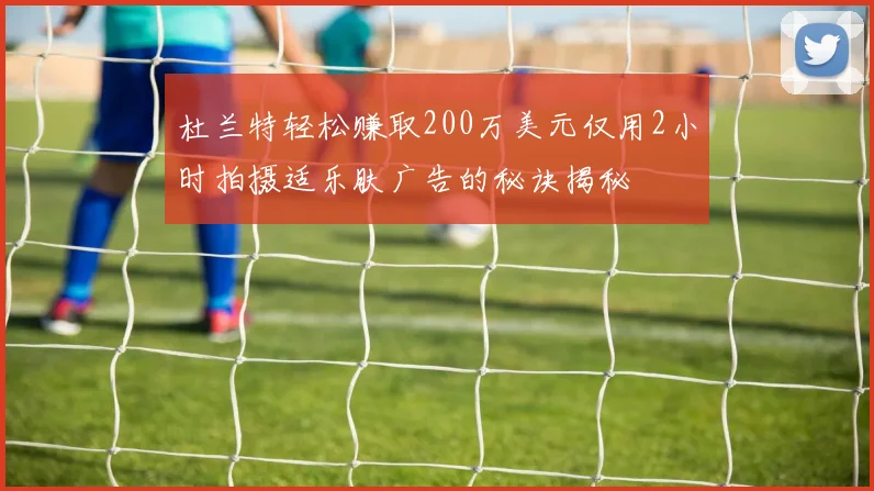 杜兰特轻松赚取200万美元仅用2小时拍摄适乐肤广告的秘诀揭秘