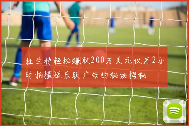 杜兰特轻松赚取200万美元仅用2小时拍摄适乐肤广告的秘诀揭秘