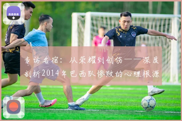 专访名宿：从荣耀到创伤——深度剖析2014年巴西队惨败的心理根源