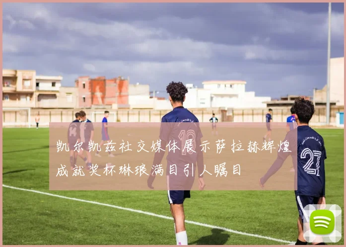 凯尔凯兹社交媒体展示萨拉赫辉煌成就奖杯琳琅满目引人瞩目