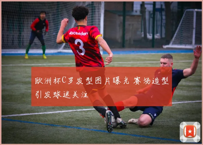 欧洲杯C罗发型图片曝光 赛场造型引发球迷关注