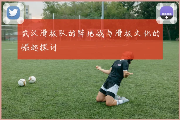 武汉滑板队的阵地战与滑板文化的崛起探讨