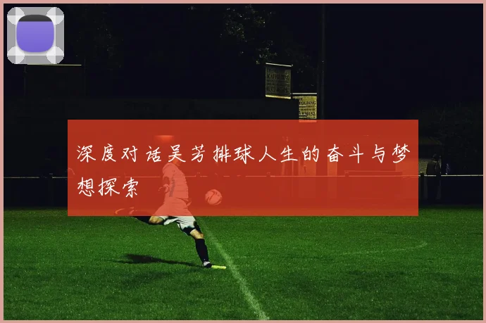 深度对话吴芳排球人生的奋斗与梦想探索