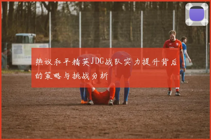 热议和平精英JDG战队实力提升背后的策略与挑战分析
