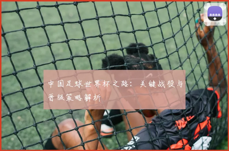 中国足球世界杯之路：关键战役与晋级策略解析