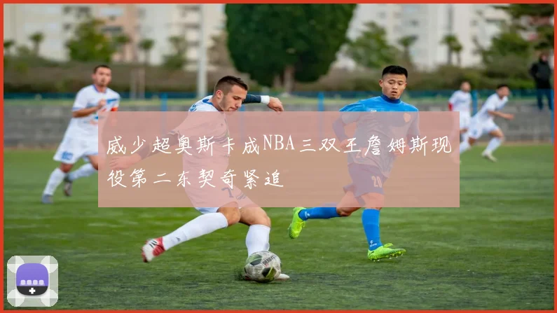 威少超奥斯卡成NBA三双王詹姆斯现役第二东契奇紧追