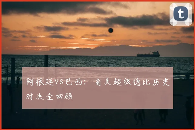 阿根廷vs巴西:南美超级德比历史对决全回顾