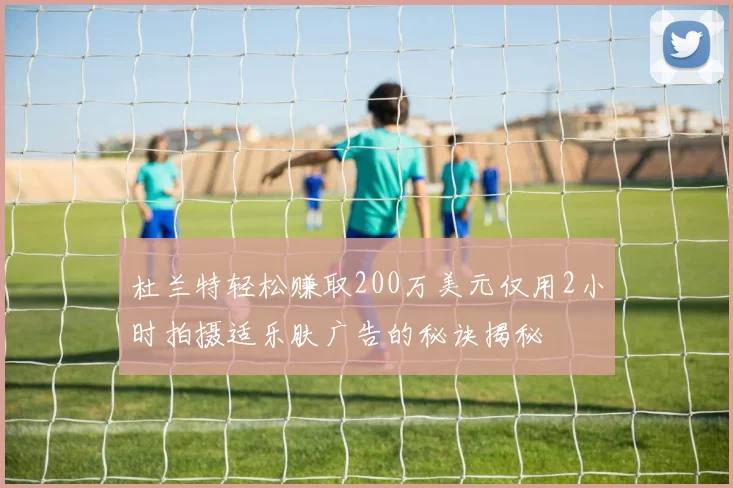 杜兰特轻松赚取200万美元仅用2小时拍摄适乐肤广告的秘诀揭秘