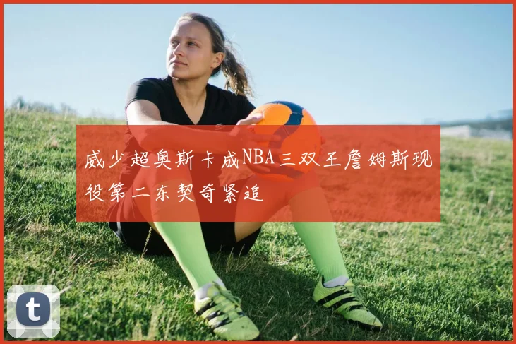 威少超奥斯卡成NBA三双王詹姆斯现役第二东契奇紧追