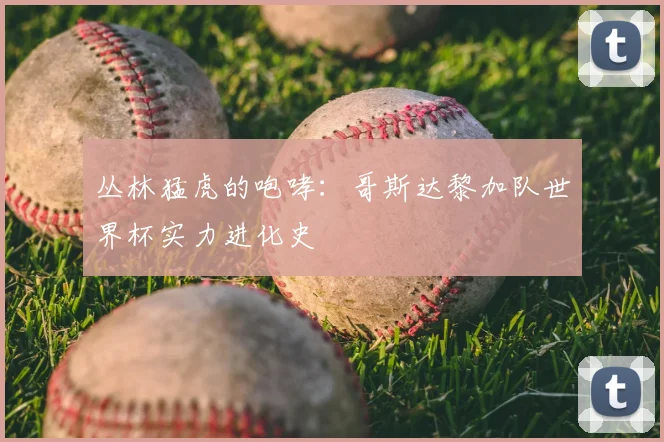 丛林猛虎的咆哮:哥斯达黎加队世界杯实力进化史