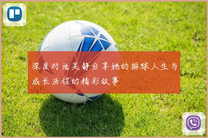 深度对话吴静分享她的排球人生与成长历程的精彩故事