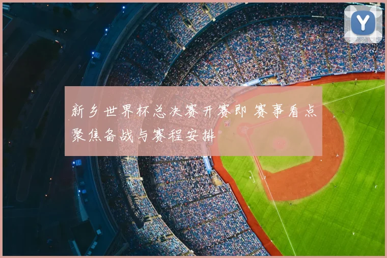 新乡世界杯总决赛开赛即 赛事看点聚焦备战与赛程安排