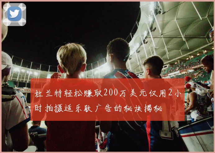 杜兰特轻松赚取200万美元仅用2小时拍摄适乐肤广告的秘诀揭秘