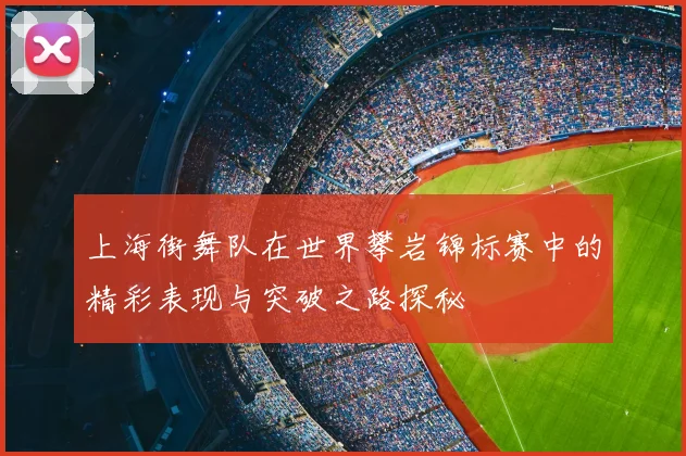 上海街舞队在世界攀岩锦标赛中的精彩表现与突破之路探秘