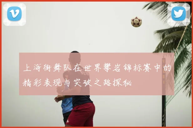 上海街舞队在世界攀岩锦标赛中的精彩表现与突破之路探秘