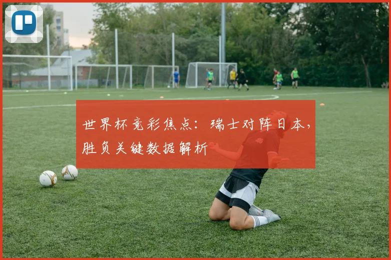 世界杯竞彩焦点:瑞士对阵日本,胜负关键数据解析
