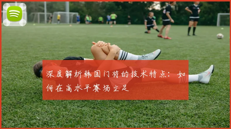 深度解析韩国门将的技术特点：如何在高水平赛场立足