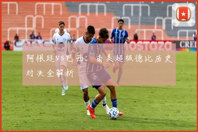 阿根廷vs巴西：南美超级德比历史对决全解析