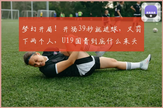 梦幻开局!开场39秒就进球,又罚下两个人,U19国青到底什么来头