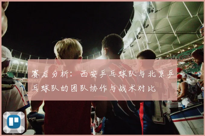 赛后分析：西安乒乓球队与北京乒乓球队的团队协作与战术对比