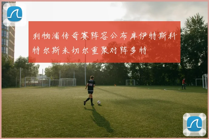 利物浦传奇赛阵容公布库伊特斯科特尔斯米切尔重聚对阵多特