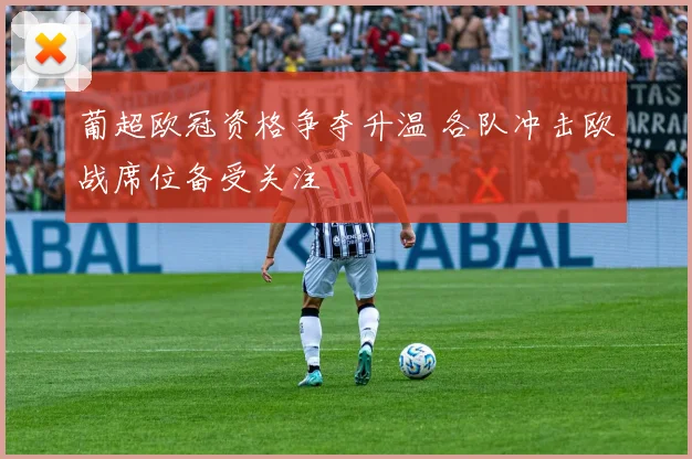 葡超欧冠资格争夺升温 各队冲击欧战席位备受关注