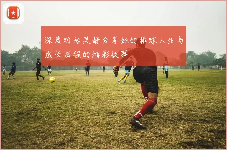 深度对话吴静分享她的排球人生与成长历程的精彩故事